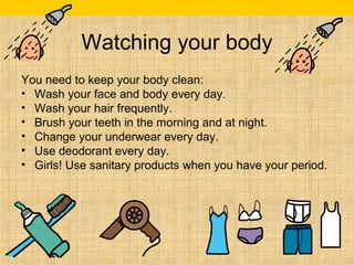 Watching your body 
You need to keep your body clean: 
• Wash your face and body every day. 
• Wash your hair frequently. 
• Brush your teeth in the morning and at night. 
• Change your underwear every day. 
• Use deodorant every day. 
• Girls! Use sanitary products when you have your period. 

