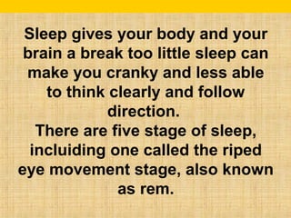 Sleep gives your body and your 
brain a break too little sleep can 
make you cranky and less able 
to think clearly and follow 
direction. 
There are five stage of sleep, 
incluiding one called the riped 
eye movement stage, also known 
as rem. 
 