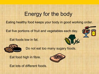 Energy for the body 
Eating healthy food keeps your body in good working order. 
Eat five portions of fruit and vegetables each day. 
Eat foods low in fat. 
Do not eat too many sugary foods. 
Eat food high in fibre. 
Eat lots of different foods. 
 