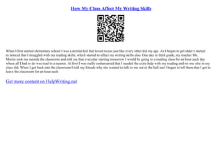 How My Class Affect My Writing Skills
When I first started elementary school I was a normal kid that loved recess just like every other kid my age. As I began to get older I started
to noticed that I struggled with my reading skills, which started to affect my writing skills also. One day in third grade, my teacher Ms.
Martin took me outside the classroom and told me that everyday starting tomorrow I would be going to a reading class for an hour each day
where all I had to do was read to a mentor. At first I was really embarrassed that I needed the extra help with my reading and no one else in my
class did. When I got back into the classroom I told my friends why she wanted to talk to me out in the hall and I began to tell them that I got to
leave the classroom for an hour each
Get more content on HelpWriting.net
 