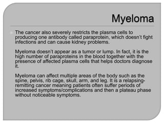  The cancer also severely restricts the plasma cells to
producing one antibody called paraprotein, which doesn’t fight
infections and can cause kidney problems.
Myeloma doesn’t appear as a tumor or lump. In fact, it is the
high number of paraproteins in the blood together with the
presence of affected plasma cells that helps doctors diagnose
it.
Myeloma can affect multiple areas of the body such as the
spine, pelvis, rib cage, skull, arm, and leg. It is a relapsing-
remitting cancer meaning patients often suffer periods of
increased symptoms/complications and then a plateau phase
without noticeable symptoms.
 