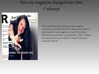 How my magazine changed over time.
          1st attempt


           This is my first attempted of doing my music magazine,
           I done this on PowerPoint, what I don’t like about this is that it is
           quite simple for a music magazine, so I want to try and use
           Photoshop next and explore my ideas further. I think I will keep
           the same picture because I really like it, maybe I’ll change the
           colour of it a little bit.
 