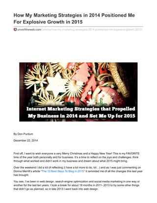 How My Marketing Strategies in 2014 Positioned Me
For Explosive Growth in 2015
unveiltheweb.com/articles/how-my-marketing-strategies-2014-positioned-me-explosive-growth-2015/
By Don Purdum
December 22, 2014
First off, I want to wish everyone a very Merry Christmas and a Happy New Year! This is my FAVORITE
time of the year both personally and for business. It’s a time to reflect on the joys and challenges, think
through what worked and didn’t work in my business and dream about what 2015 might bring.
Over the weekend I did a lot of reflecting (I have a lot more to do, lol…) and as I was just commenting on
Donna Merrill’s article “The 10 Best Ways To Blog in 2015” it reminded me of all the changes this last year
has brought.
You see, I’ve been in web design, search engine optimization and social media marketing in one way or
another for the last ten years. I took a break for about 18 months in 2011- 2013 to try some other things
that didn’t go as planned, so in late 2013 I went back into web design.
 
