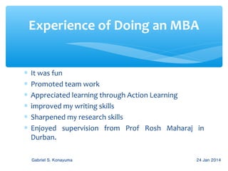Experience of Doing an MBA
∗
∗
∗
∗
∗
∗

It was fun
Promoted team work
Appreciated learning through Action Learning
improved my writing skills
Sharpened my research skills
Enjoyed supervision from Prof Rosh Maharaj in
Durban.
Gabriel S. Konayuma

24 Jan 2014

 