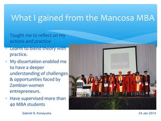 What I gained from the Mancosa MBA
∗ Taught me to reflect on my
actions and practice
∗ Learnt to blend theory with
practice.
∗ My dissertation enabled me
to have a deeper
understanding of challenges
& opportunities faced by
Zambian women
entrepreneurs.
∗ Have supervised more than
40 MBA students
Gabriel S. Konayuma

24 Jan 2014

 