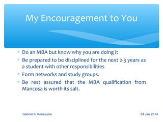 My Encouragement to You
∗ Do an MBA but know why you are doing it
∗ Be prepared to be disciplined for the next 2-3 years as
a student with other responsibilities
∗ Form networks and study groups.
∗ Be rest assured that the MBA qualification from
Mancosa is worth its salt.

Gabriel S. Konayuma

24 Jan 2014

 