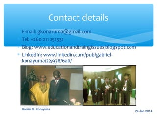 Contact details
∗
∗
∗
∗

E-mail: gkonayuma@gmail.com
Tel: +260 211 251331
Blog: www.educationandtraingissues.blogspot.com
LinkedIn: www.linkedin.com/pub/gabrielkonayuma/22/938/6a0/

Gabriel S. Konayuma

24 Jan 2014

 
