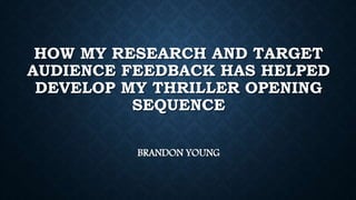 HOW MY RESEARCH AND TARGET
AUDIENCE FEEDBACK HAS HELPED
DEVELOP MY THRILLER OPENING
SEQUENCE
BRANDON YOUNG
 