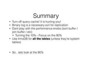 Summary
• Turn off query cache! It is hurting you!
• Binary log is a necessary evil for replication
• Dont play with the performance knobs (sort buffer /
join buffer / etc)
• Turning the 10% - Focus on the 90%
• Use InnoDB for all the tables (unless they’re system
tables)
!
!
• So…lets look at the 90%
!
!
 