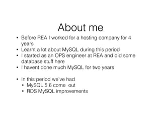 About me
• Before REA I worked for a hosting company for 4
years
• Learnt a lot about MySQL during this period
• I started as an OPS engineer at REA and did some
database stuff here
• I havent done much MySQL for two years
!
• In this period we’ve had
• MySQL 5.6 come out
• RDS MySQL improvements
!
!
 