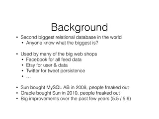 Background
• Second biggest relational database in the world
• Anyone know what the biggest is?
!
• Used by many of the big web shops
• Facebook for all feed data
• Etsy for user & data
• Twitter for tweet persistence
• …
!
• Sun bought MySQL AB in 2008, people freaked out
• Oracle bought Sun in 2010, people freaked out
• Big improvements over the past few years (5.5 / 5.6)
!
 