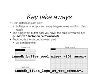 Key take aways
Table space
redo log
bufferpool
• Cold databases are slow!
• bufferpool is empty and everything requires random disk
reads
• The bigger the buffer pool you have, the quicker you will be!
(NUMBER 1 factor on performance!)!
• Redo log is the second slowest part
• we can tune this
innodb_flush_logs_at_trx_commit=1
innodb_buffer_pool_size= ~80% memory!
 