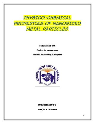PHYSICO-CHEMICAL
PROPERTIES OF NANOSIZED
    METAL PARTICLES



            SUBMITTED TO-

         Centre for nanoscience

      Central university of Gujarat




          SUBMITTED BY-

           SHREYA M.MODI


                                      1
 