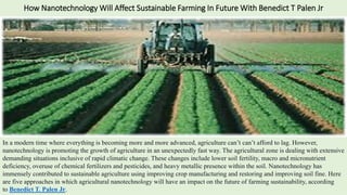 How Nanotechnology Will Affect Sustainable Farming In Future With Benedict T Palen Jr
In a modern time where everything is becoming more and more advanced, agriculture can’t can’t afford to lag. However,
nanotechnology is promoting the growth of agriculture in an unexpectedly fast way. The agricultural zone is dealing with extensive
demanding situations inclusive of rapid climatic change. These changes include lower soil fertility, macro and micronutrient
deficiency, overuse of chemical fertilizers and pesticides, and heavy metallic presence within the soil. Nanotechnology has
immensely contributed to sustainable agriculture using improving crop manufacturing and restoring and improving soil fine. Here
are five approaches in which agricultural nanotechnology will have an impact on the future of farming sustainability, according
to Benedict T. Palen Jr.
 