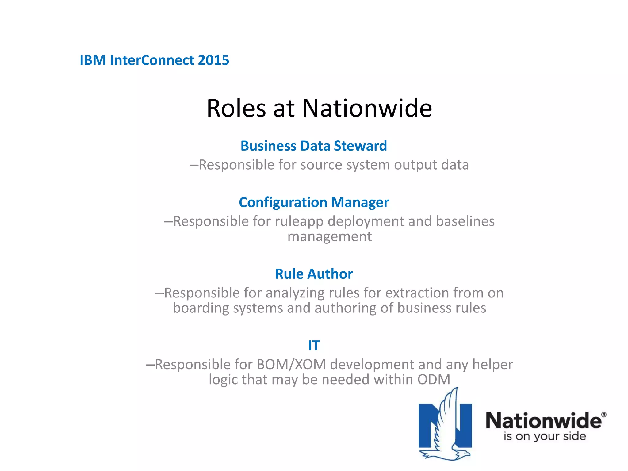 Roles at Nationwide
Business Data Steward
‒Responsible for source system output data
Configuration Manager
‒Responsible for ruleapp deployment and baselines
management
Rule Author
‒Responsible for analyzing rules for extraction from on
boarding systems and authoring of business rules
IT
‒Responsible for BOM/XOM development and any helper
logic that may be needed within ODM
IBM InterConnect 2015
 
