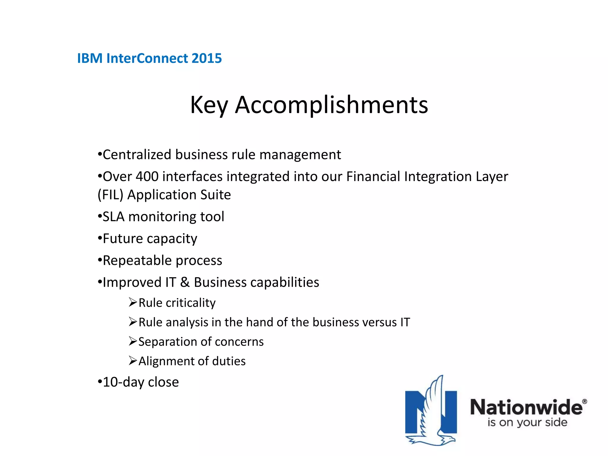 Key Accomplishments
•Centralized business rule management
•Over 400 interfaces integrated into our Financial Integration Layer
(FIL) Application Suite
•SLA monitoring tool
•Future capacity
•Repeatable process
•Improved IT & Business capabilities
Rule criticality
Rule analysis in the hand of the business versus IT
Separation of concerns
Alignment of duties
•10-day close
IBM InterConnect 2015
 