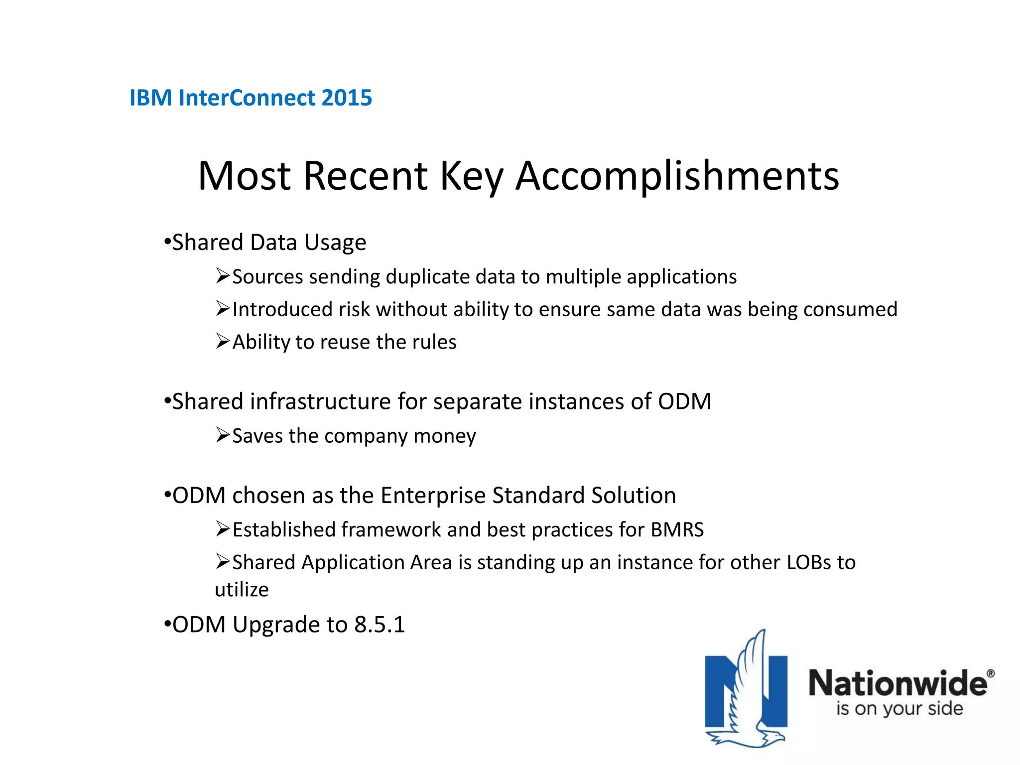 Most Recent Key Accomplishments
•Shared Data Usage
Sources sending duplicate data to multiple applications
Introduced risk without ability to ensure same data was being consumed
Ability to reuse the rules
•Shared infrastructure for separate instances of ODM
Saves the company money
•ODM chosen as the Enterprise Standard Solution
Established framework and best practices for BMRS
Shared Application Area is standing up an instance for other LOBs to
utilize
•ODM Upgrade to 8.5.1
IBM InterConnect 2015
 