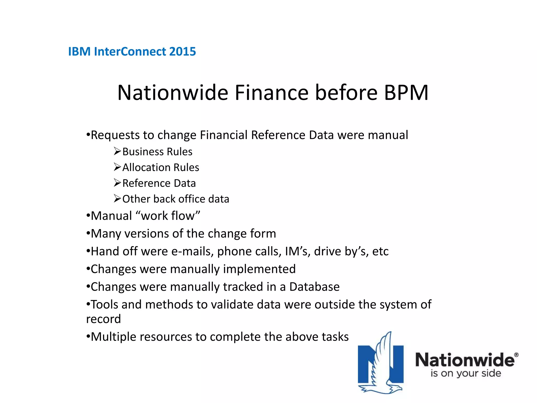 Nationwide Finance before BPM
•Requests to change Financial Reference Data were manual
Business Rules
Allocation Rules
Reference Data
Other back office data
•Manual “work flow”
•Many versions of the change form
•Hand off were e-mails, phone calls, IM’s, drive by’s, etc
•Changes were manually implemented
•Changes were manually tracked in a Database
•Tools and methods to validate data were outside the system of
record
•Multiple resources to complete the above tasks
IBM InterConnect 2015
 