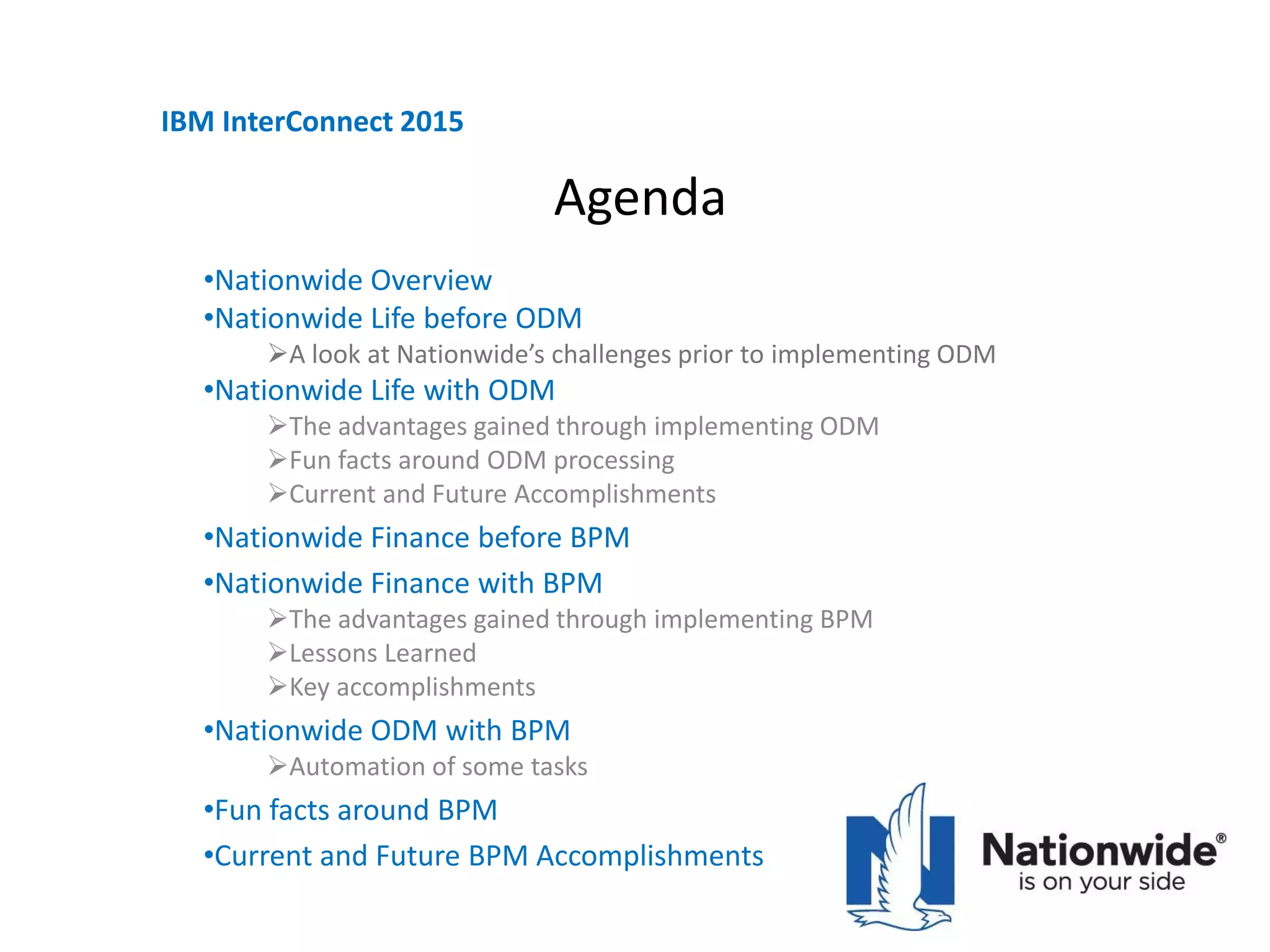 Agenda
•Nationwide Overview
•Nationwide Life before ODM
A look at Nationwide’s challenges prior to implementing ODM
•Nationwide Life with ODM
The advantages gained through implementing ODM
Fun facts around ODM processing
Current and Future Accomplishments
•Nationwide Finance before BPM
•Nationwide Finance with BPM
The advantages gained through implementing BPM
Lessons Learned
Key accomplishments
•Nationwide ODM with BPM
Automation of some tasks
•Fun facts around BPM
•Current and Future BPM Accomplishments
IBM InterConnect 2015
 