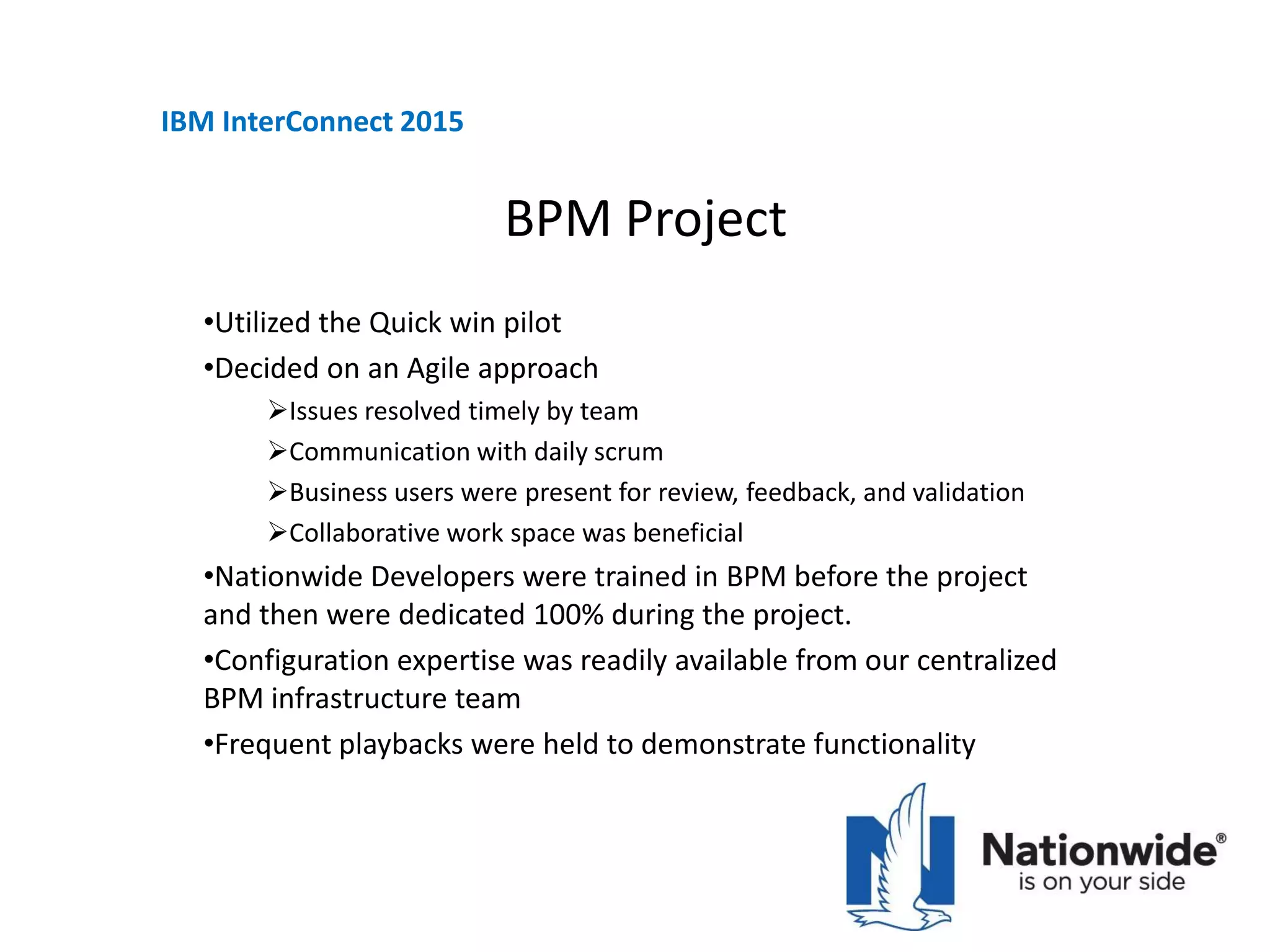 BPM Project
•Utilized the Quick win pilot
•Decided on an Agile approach
Issues resolved timely by team
Communication with daily scrum
Business users were present for review, feedback, and validation
Collaborative work space was beneficial
•Nationwide Developers were trained in BPM before the project
and then were dedicated 100% during the project.
•Configuration expertise was readily available from our centralized
BPM infrastructure team
•Frequent playbacks were held to demonstrate functionality
IBM InterConnect 2015
 
