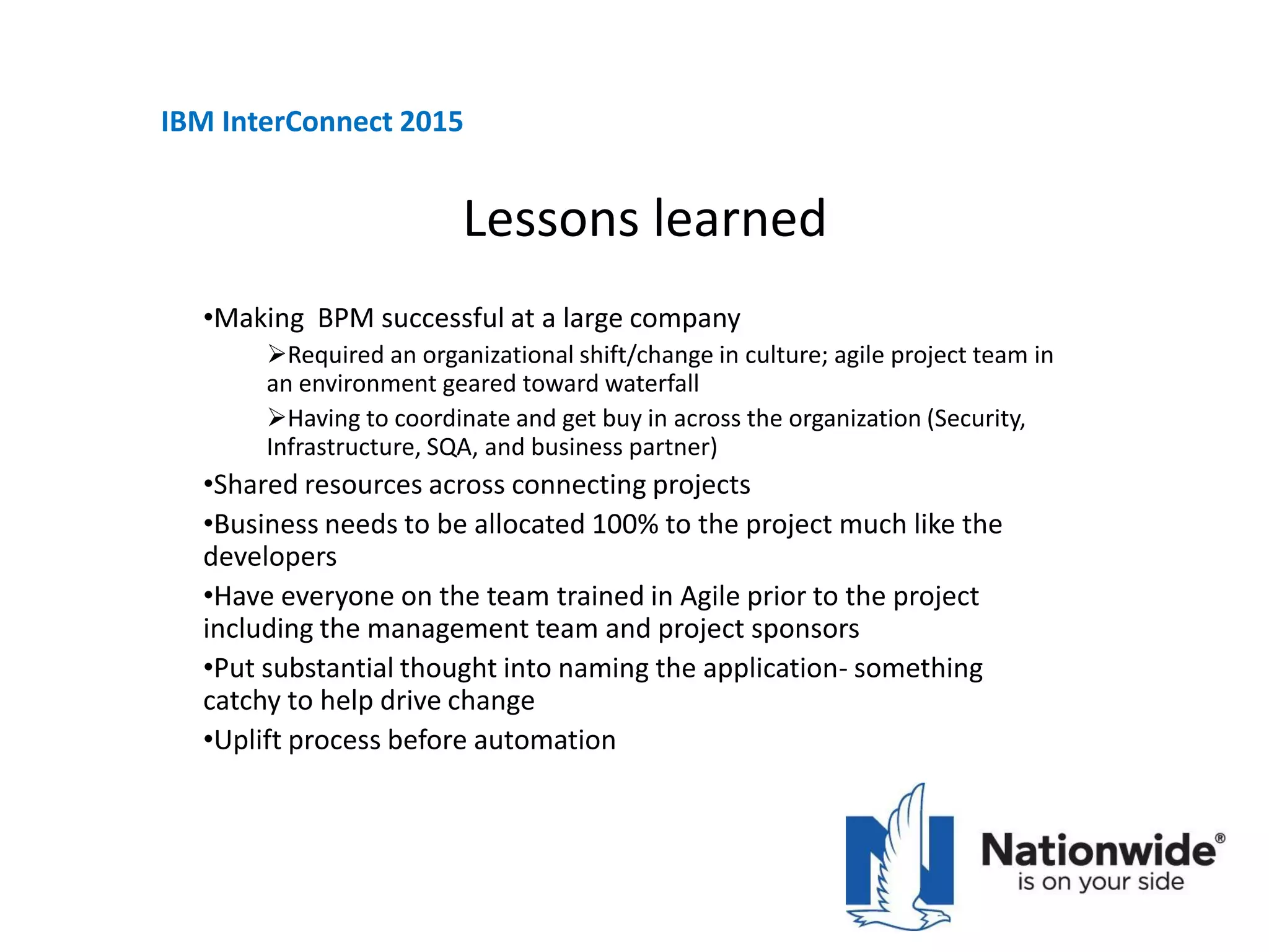 Lessons learned
•Making BPM successful at a large company
Required an organizational shift/change in culture; agile project team in
an environment geared toward waterfall
Having to coordinate and get buy in across the organization (Security,
Infrastructure, SQA, and business partner)
•Shared resources across connecting projects
•Business needs to be allocated 100% to the project much like the
developers
•Have everyone on the team trained in Agile prior to the project
including the management team and project sponsors
•Put substantial thought into naming the application- something
catchy to help drive change
•Uplift process before automation
IBM InterConnect 2015
 