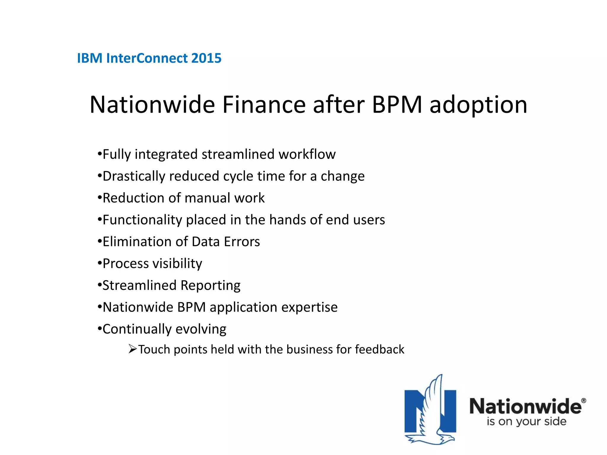 Nationwide Finance after BPM adoption
•Fully integrated streamlined workflow
•Drastically reduced cycle time for a change
•Reduction of manual work
•Functionality placed in the hands of end users
•Elimination of Data Errors
•Process visibility
•Streamlined Reporting
•Nationwide BPM application expertise
•Continually evolving
Touch points held with the business for feedback
IBM InterConnect 2015
 