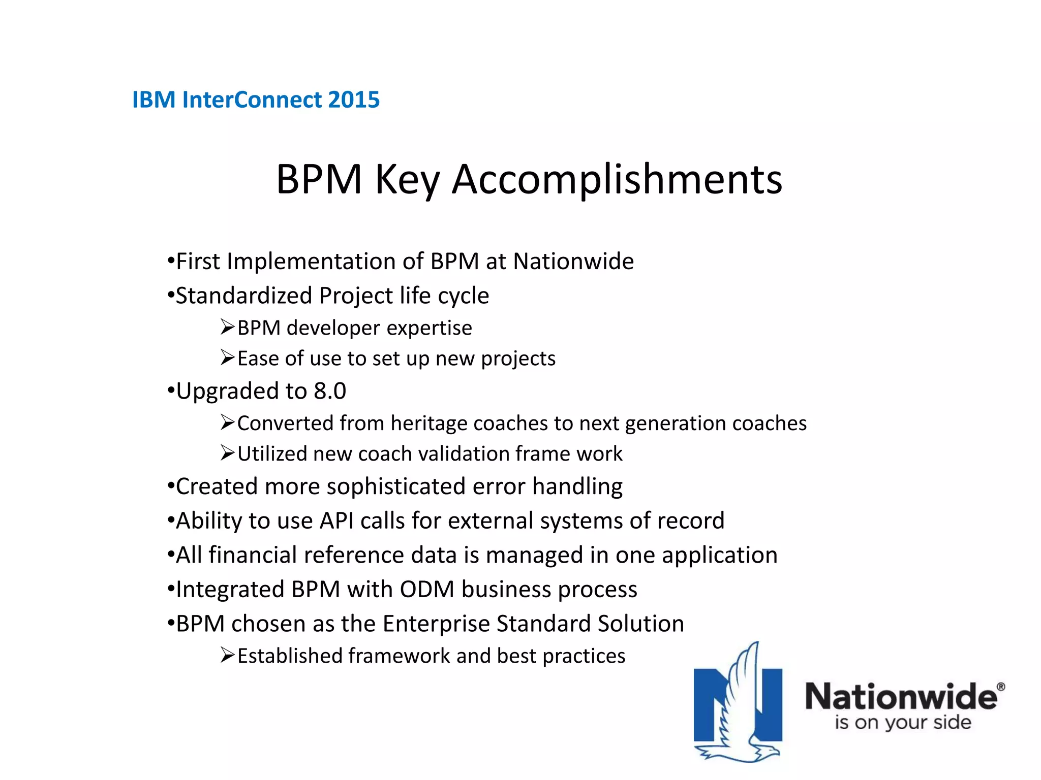 BPM Key Accomplishments
•First Implementation of BPM at Nationwide
•Standardized Project life cycle
BPM developer expertise
Ease of use to set up new projects
•Upgraded to 8.0
Converted from heritage coaches to next generation coaches
Utilized new coach validation frame work
•Created more sophisticated error handling
•Ability to use API calls for external systems of record
•All financial reference data is managed in one application
•Integrated BPM with ODM business process
•BPM chosen as the Enterprise Standard Solution
Established framework and best practices
IBM InterConnect 2015
 