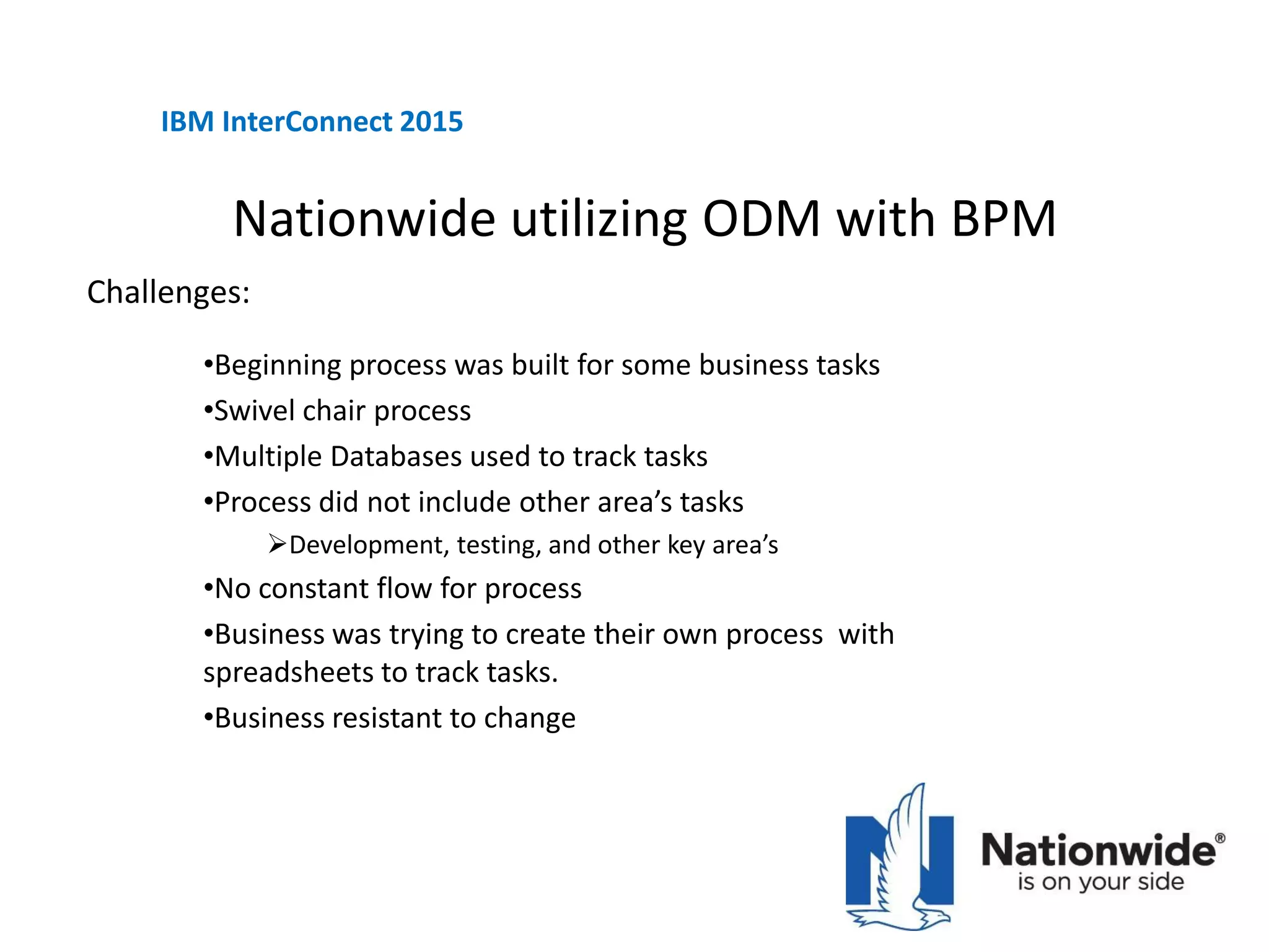 Nationwide utilizing ODM with BPM
•Beginning process was built for some business tasks
•Swivel chair process
•Multiple Databases used to track tasks
•Process did not include other area’s tasks
Development, testing, and other key area’s
•No constant flow for process
•Business was trying to create their own process with
spreadsheets to track tasks.
•Business resistant to change
IBM InterConnect 2015
Challenges:
 