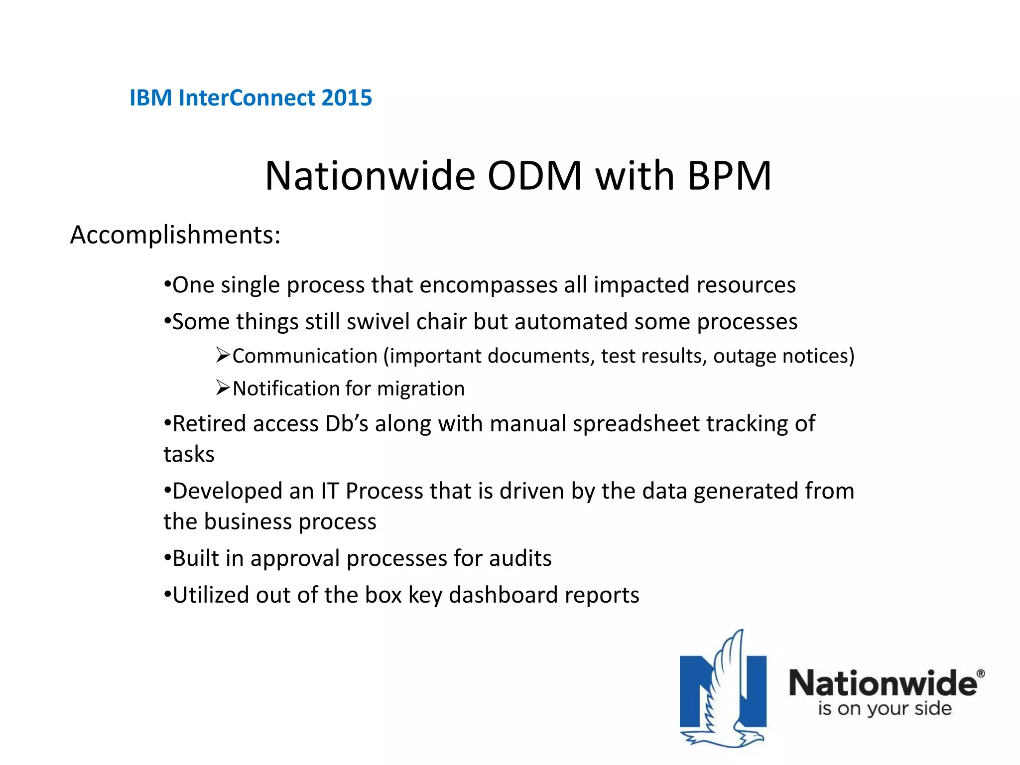 Nationwide ODM with BPM
•One single process that encompasses all impacted resources
•Some things still swivel chair but automated some processes
Communication (important documents, test results, outage notices)
Notification for migration
•Retired access Db’s along with manual spreadsheet tracking of
tasks
•Developed an IT Process that is driven by the data generated from
the business process
•Built in approval processes for audits
•Utilized out of the box key dashboard reports
IBM InterConnect 2015
Accomplishments:
 