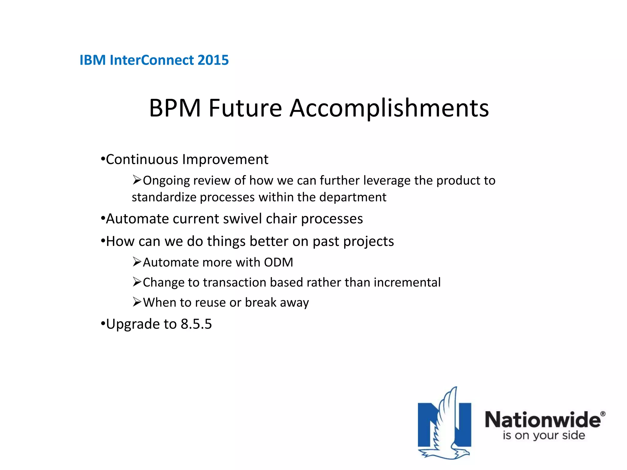 BPM Future Accomplishments
•Continuous Improvement
Ongoing review of how we can further leverage the product to
standardize processes within the department
•Automate current swivel chair processes
•How can we do things better on past projects
Automate more with ODM
Change to transaction based rather than incremental
When to reuse or break away
•Upgrade to 8.5.5
IBM InterConnect 2015
 