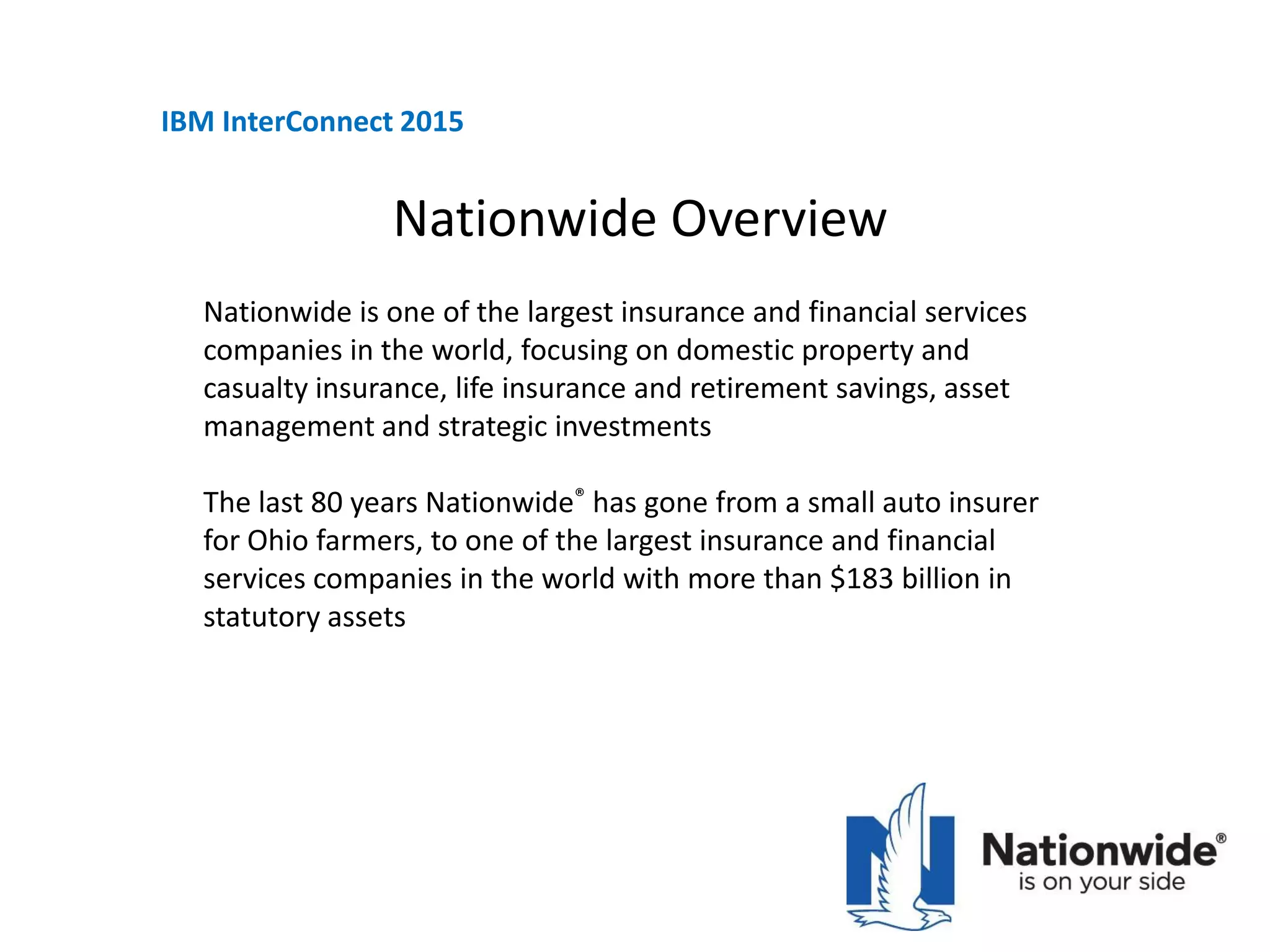 Nationwide Overview
Nationwide is one of the largest insurance and financial services
companies in the world, focusing on domestic property and
casualty insurance, life insurance and retirement savings, asset
management and strategic investments
The last 80 years Nationwide® has gone from a small auto insurer
for Ohio farmers, to one of the largest insurance and financial
services companies in the world with more than $183 billion in
statutory assets
IBM InterConnect 2015
 