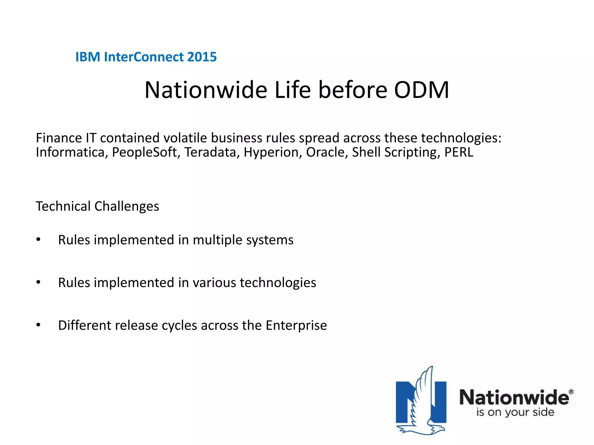 Nationwide Life before ODM
Technical Challenges
• Rules implemented in multiple systems
• Rules implemented in various technologies
• Different release cycles across the Enterprise
IBM InterConnect 2015
Finance IT contained volatile business rules spread across these technologies:
Informatica, PeopleSoft, Teradata, Hyperion, Oracle, Shell Scripting, PERL
 