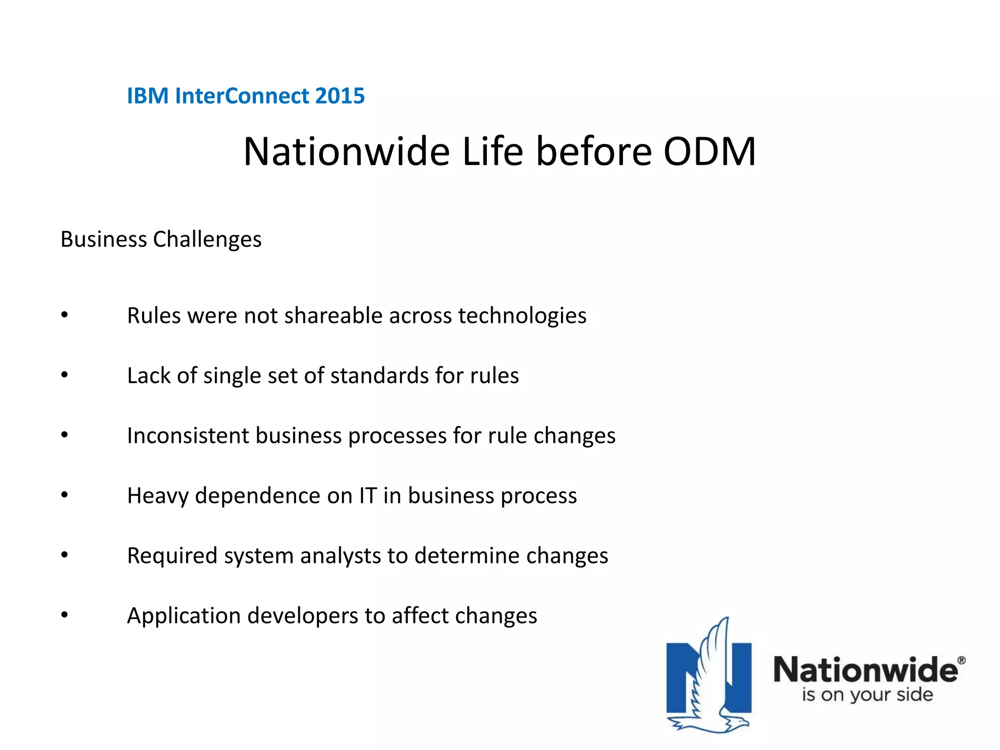 Nationwide Life before ODM
Business Challenges
• Rules were not shareable across technologies
• Lack of single set of standards for rules
• Inconsistent business processes for rule changes
• Heavy dependence on IT in business process
• Required system analysts to determine changes
• Application developers to affect changes
IBM InterConnect 2015
 