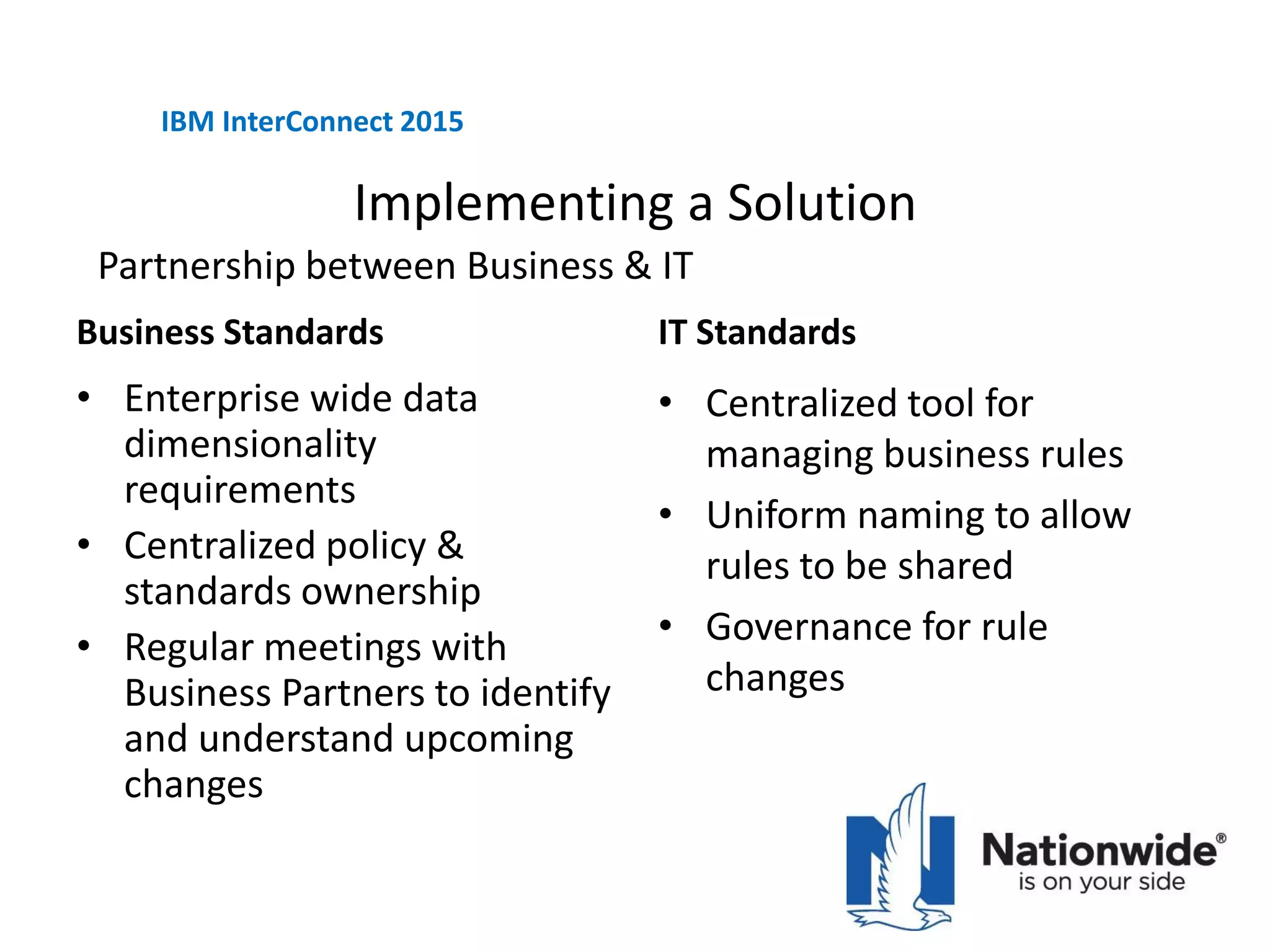 Implementing a Solution
Business Standards
• Enterprise wide data
dimensionality
requirements
• Centralized policy &
standards ownership
• Regular meetings with
Business Partners to identify
and understand upcoming
changes
IT Standards
• Centralized tool for
managing business rules
• Uniform naming to allow
rules to be shared
• Governance for rule
changes
IBM InterConnect 2015
Partnership between Business & IT
 