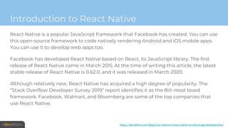 Introduction to React Native
React Native is a popular JavaScript framework that Facebook has created. You can use
this open-source framework to code natively rendering Android and iOS mobile apps.
You can use it to develop web apps too.
Facebook has developed React Native based on React, its JavaScript library. The first
release of React Native came in March 2015. At the time of writing this article, the latest
stable release of React Native is 0.62.0, and it was released in March 2020.
Although relatively new, React Native has acquired a high degree of popularity. The
“Stack Overflow Developer Survey 2019” report identifies it as the 8th most loved
framework. Facebook, Walmart, and Bloomberg are some of the top companies that
use React Native.
https://devathon.com/blog/how-native-is-react-native-vs-native-app-development/
 