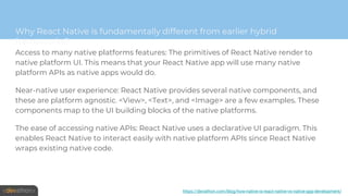 Why React Native is fundamentally different from earlier hybrid
frameworks?
Access to many native platforms features: The primitives of React Native render to
native platform UI. This means that your React Native app will use many native
platform APIs as native apps would do.
Near-native user experience: React Native provides several native components, and
these are platform agnostic. <View>, <Text>, and <Image> are a few examples. These
components map to the UI building blocks of the native platforms.
The ease of accessing native APIs: React Native uses a declarative UI paradigm. This
enables React Native to interact easily with native platform APIs since React Native
wraps existing native code.
https://devathon.com/blog/how-native-is-react-native-vs-native-app-development/
 