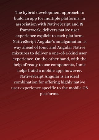 The hybrid development approach to
build an app for multiple platforms, in
association with NativeScript and JS
framework, delivers native user
experience explicit to each platform.
NativeScript Angular’s amalgamation is
way ahead of Ionic and Angular Native
mixtures to deliver a one-of-a-kind user
experience. On the other hand, with the
help of ready to use components, Ionic
helps build a mobile app; however,
NativeScript Angular is an ideal
combination for offering highly native
user experience specific to the mobile OS
platforms.
 