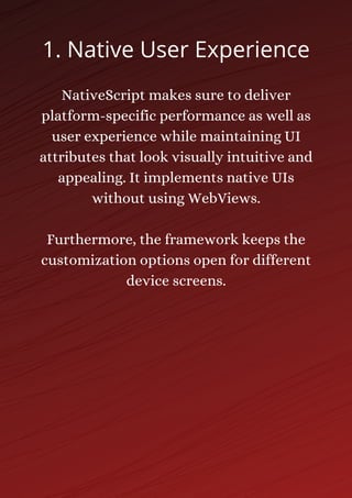 NativeScript makes sure to deliver
platform-specific performance as well as
user experience while maintaining UI
attributes that look visually intuitive and
appealing. It implements native UIs
without using WebViews.
Furthermore, the framework keeps the
customization options open for different
device screens.
1. Native User Experience
 