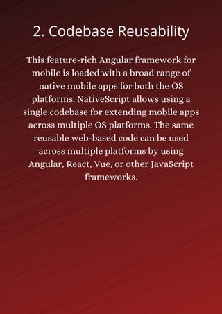 This feature-rich Angular framework for
mobile is loaded with a broad range of
native mobile apps for both the OS
platforms. NativeScript allows using a
single codebase for extending mobile apps
across multiple OS platforms. The same
reusable web-based code can be used
across multiple platforms by using
Angular, React, Vue, or other JavaScript
frameworks.
2. Codebase Reusability
 