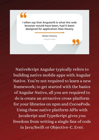 NativeScript Angular typically refers to
building native mobile apps with Angular
Native. You’re not required to learn a new
framework; to get started with the basics
of Angular Native, all you are required to
do is create an attractive cross-platform
for your libraries on npm and CocoaPods.
Using these native platform APIs with
JavaScript and TypeScript gives you
freedom from writing a single line of code
in Java/Swift or Objective-C. Ever.
 