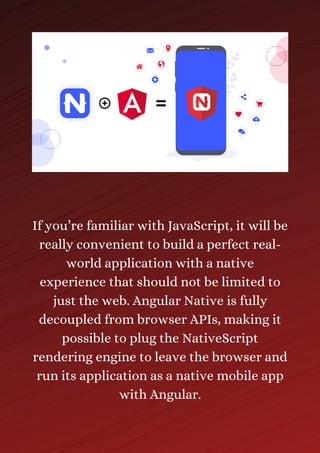 If you’re familiar with JavaScript, it will be
really convenient to build a perfect real-
world application with a native
experience that should not be limited to
just the web. Angular Native is fully
decoupled from browser APIs, making it
possible to plug the NativeScript
rendering engine to leave the browser and
run its application as a native mobile app
with Angular.
 