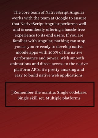 The core team of NativeScript Angular
works with the team at Google to ensure
that NativeScript Angular performs well
and is seamlessly offering a hassle-free
experience to its end users. If you are
familiar with Angular, nothing can stop
you as you’re ready to develop native
mobile apps with 100% of the native
performance and power. With smooth
animations and direct access to the native
platform APIs, it’s pretty amazing and
easy to build native web applications.
Remember the mantra: Single codebase.
Single skill set. Multiple platforms
 