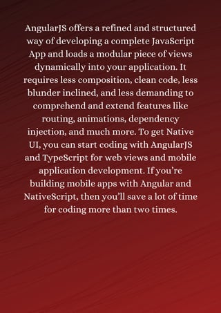 AngularJS offers a refined and structured
way of developing a complete JavaScript
App and loads a modular piece of views
dynamically into your application. It
requires less composition, clean code, less
blunder inclined, and less demanding to
comprehend and extend features like
routing, animations, dependency
injection, and much more. To get Native
UI, you can start coding with AngularJS
and TypeScript for web views and mobile
application development. If you’re
building mobile apps with Angular and
NativeScript, then you’ll save a lot of time
for coding more than two times.
 