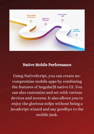 Native Mobile Performance
Using NativeScript, you can create no-
compromise mobile apps by combining
the features of AngularJS native UI. You
can also customize and set with various
devices and screens. It also allows you to
enjoy the glorious 60fps without being a
JavaScript wizard and say goodbye to the
mobile jank.
 