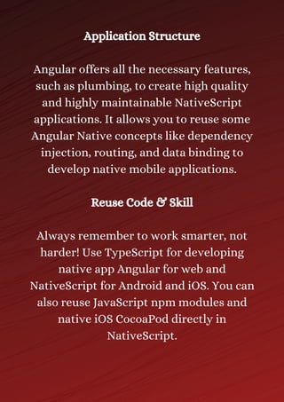 Application Structure
Angular offers all the necessary features,
such as plumbing, to create high quality
and highly maintainable NativeScript
applications. It allows you to reuse some
Angular Native concepts like dependency
injection, routing, and data binding to
develop native mobile applications.
Reuse Code & Skill
Always remember to work smarter, not
harder! Use TypeScript for developing
native app Angular for web and
NativeScript for Android and iOS. You can
also reuse JavaScript npm modules and
native iOS CocoaPod directly in
NativeScript.
 