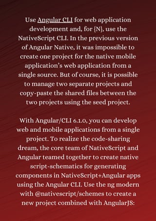 Use Angular CLI for web application
development and, for {N}, use the
NativeScript CLI. In the previous version
of Angular Native, it was impossible to
create one project for the native mobile
application’s web application from a
single source. But of course, it is possible
to manage two separate projects and
copy-paste the shared files between the
two projects using the seed project.
With Angular/CLI 6.1.0, you can develop
web and mobile applications from a single
project. To realize the code-sharing
dream, the core team of NativeScript and
Angular teamed together to create native
script-schematics for generating
components in NativeScript+Angular apps
using the Angular CLI. Use the ng modern
with @nativescript/schemes to create a
new project combined with AngularJS:
 