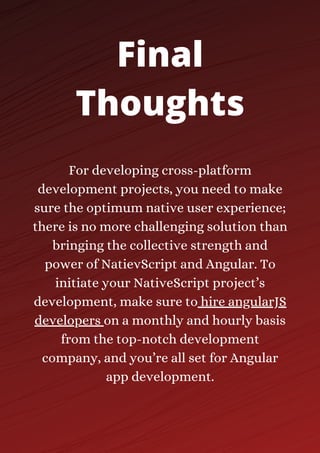 For developing cross-platform
development projects, you need to make
sure the optimum native user experience;
there is no more challenging solution than
bringing the collective strength and
power of NatievScript and Angular. To
initiate your NativeScript project’s
development, make sure to hire angularJS
developers on a monthly and hourly basis
from the top-notch development
company, and you’re all set for Angular
app development.
Final
Thoughts
 