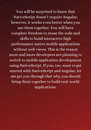 You will be surprised to know that
NativeScript doesn’t require Angular;
however, it works even better when you
use them together. You will have
complete freedom to reuse the code and
skills to build interactive high
performance native mobile applications
without web views. This is the reason
more and more developers are planning to
switch to mobile application development
using NativeScript. If you, too, want to get
started with NativeScript and Angular, let
me get you through that why you should
bring them together to build real-world
applications.
 