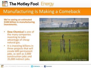 Manufacturing Is Making a Comeback
We’re seeing an estimated
$100 billion in manufacturing
investments.

• Dow Chemical is one of
the many companies
investing to take
advantage of cheap
natural gas.
• It is investing billions in
three projects that will
create 600 permanent
jobs, as well as 2,000
construction jobs and
35,000 indirect jobs.

Photo credit: Dow Chemical .

 