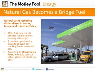 Natural Gas Becomes a Bridge Fuel
Natural gas is replacing
dirtier diesel in trucks,
buses, and transit vehicles.
• 30% of all new transit
vehicles run on cleanerburning natural gas.
• A massive opportunity
exists to convert our
trucking fleets to natural
gas.
• According to Clean Energy
Fuels, we could save 25
billion gallons of diesel per
year.
Photo credit: Clean Energy Fuels

 